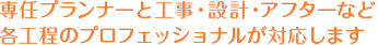 専任プランナーと工事・設計・アフターなど各工程のプロフェッショナルが対応します
