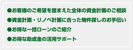 お客様のご希望を踏まえた全体の資金計画のご相談 資金計画・リノベ計画に合った物件探しのお手伝い お得な一括ローンのご紹介 お得な助成金の活用サポート