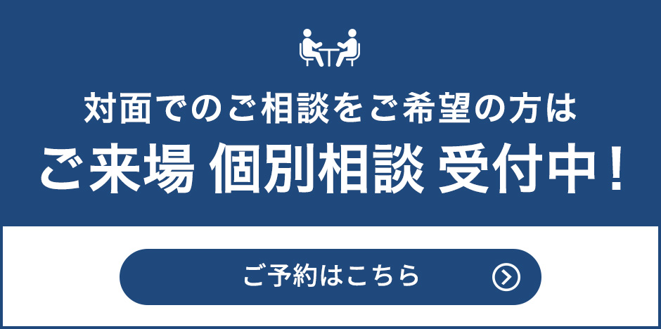 対⾯でのご相談をご希望の⽅は 来場個別相談 受付中！ ご予約はこちら