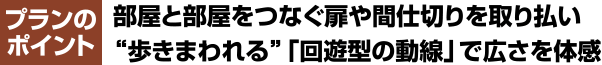 プランのポイント 部屋と部屋をつなぐ扉や間仕切りを取り払い“歩きまわれる”「回遊型の動線」で広さを体感
