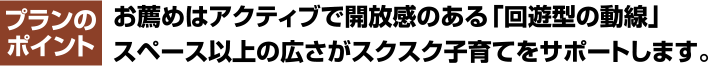 プランのポイント お薦めはアクティブで開放感のある「回遊型の動線」 スペース以上の広さがスクスク子育てをサポートします。