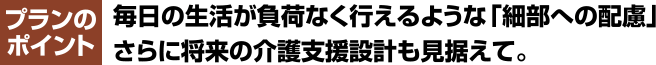 プランのポイント毎日の生活が負荷なく行えるような「細部への配慮」さらに将来の介護支援設計も見据えて。